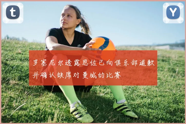 罗塞尼尔透露恩佐已向俱乐部道歉并确认缺席对曼城的比赛
