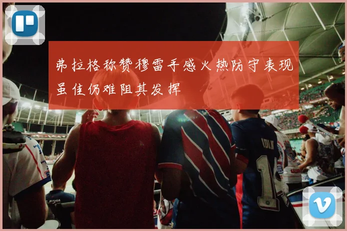 弗拉格称赞穆雷手感火热防守表现虽佳仍难阻其发挥