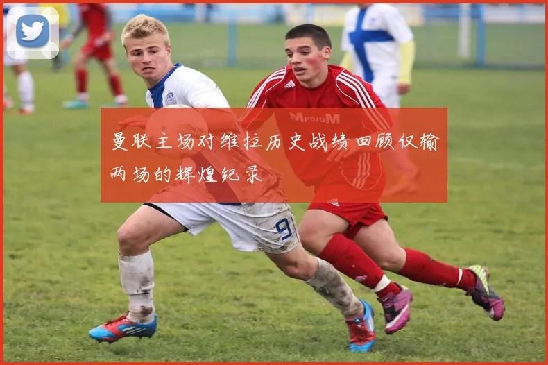 曼联主场对维拉历史战绩回顾仅输两场的辉煌纪录