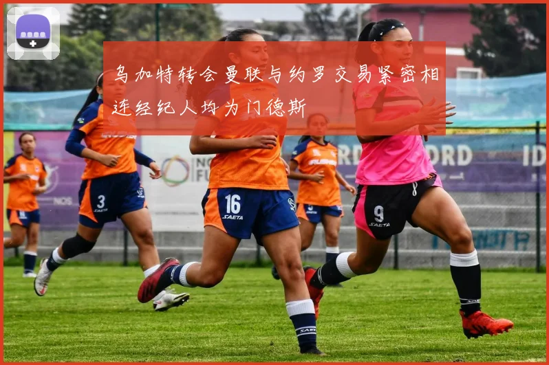 乌加特转会曼联与约罗交易紧密相连经纪人均为门德斯