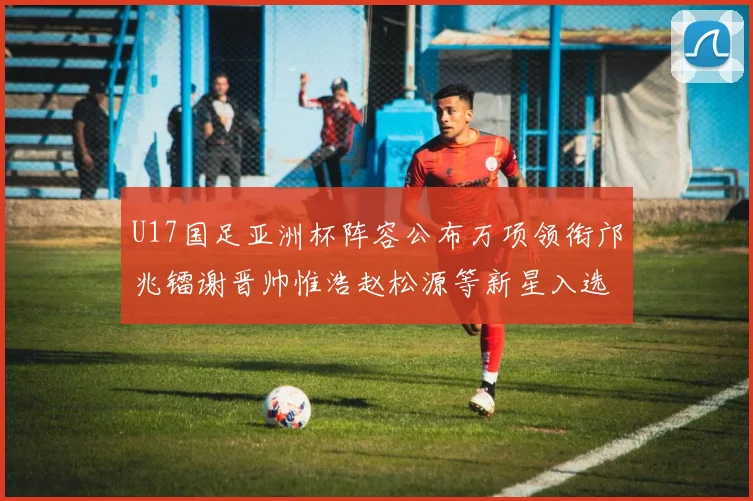 U17国足亚洲杯阵容公布万项领衔邝兆镭谢晋帅惟浩赵松源等新星入选