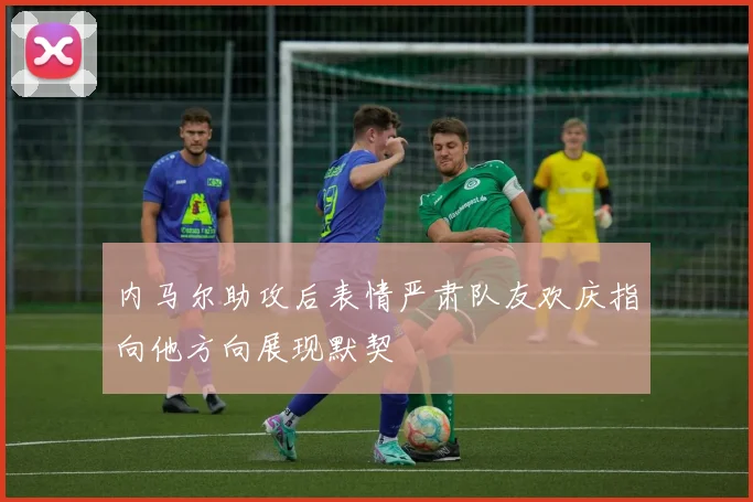 内马尔助攻后表情严肃队友欢庆指向他方向展现默契