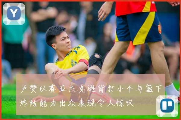卢赞以赛亚杰克逊背打小个与篮下终结能力出众表现令人惊叹