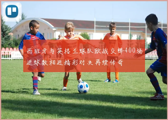 西班牙与英格兰球队欧战交锋400场进球数相近精彩对决再续传奇