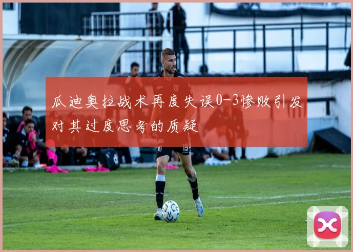 瓜迪奥拉战术再度失误0-3惨败引发对其过度思考的质疑