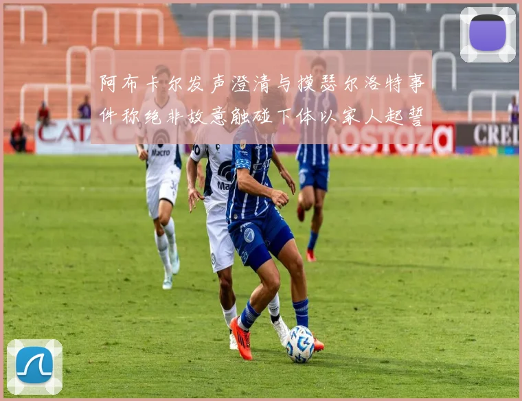阿布卡尔发声澄清与摸瑟尔洛特事件称绝非故意触碰下体以家人起誓