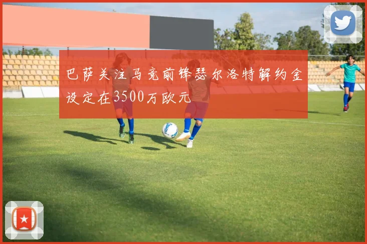 巴萨关注马竞前锋瑟尔洛特解约金设定在3500万欧元